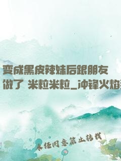 变成黑皮辣妹后跟朋友做了 米粒米粒